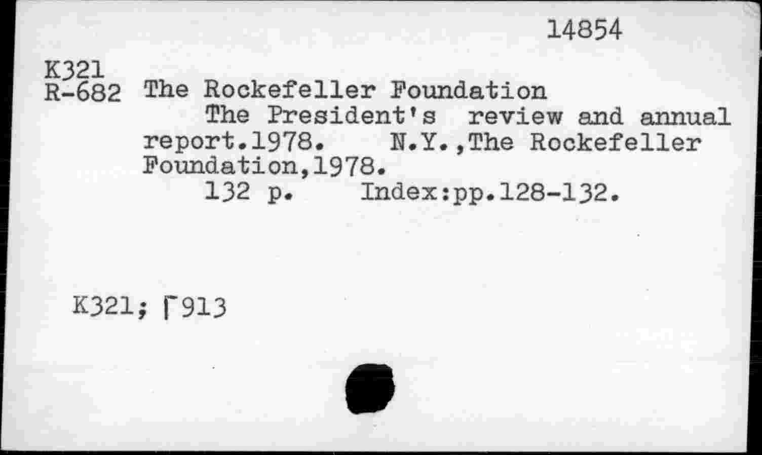 ﻿14854
R-682 The Rockefeller Foundation
The President’s review and annual report.1978. N.Y.,The Rockefeller Foundation,1978.
132 p. Index:pp.128-132.
K321; T913